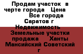Продам участок​ в черте города › Цена ­ 500 000 - Все города, Саратов г. Недвижимость » Земельные участки продажа   . Ханты-Мансийский,Советский г.